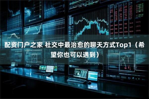 配资门户之家 社交中最治愈的聊天方式Top1（希望你也可以遇到）