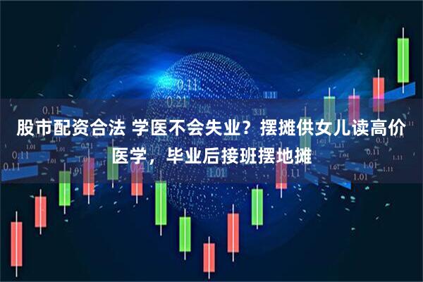 股市配资合法 学医不会失业？摆摊供女儿读高价医学，毕业后接班摆地摊