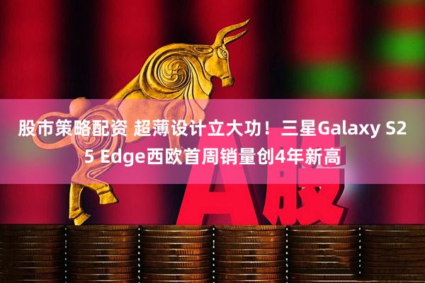 股市策略配资 超薄设计立大功！三星Galaxy S25 Edge西欧首周销量创4年新高