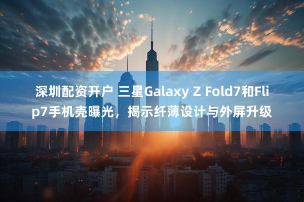 深圳配资开户 三星Galaxy Z Fold7和Flip7手机壳曝光，揭示纤薄设计与外屏升级