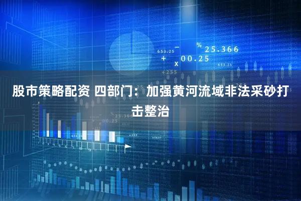 股市策略配资 四部门：加强黄河流域非法采砂打击整治