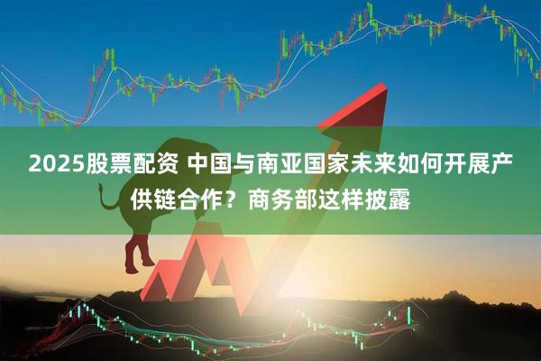 2025股票配资 中国与南亚国家未来如何开展产供链合作？商务部这样披露