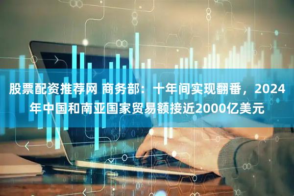 股票配资推荐网 商务部：十年间实现翻番，2024年中国和南亚国家贸易额接近2000亿美元