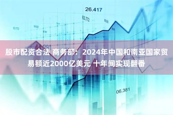 股市配资合法 商务部：2024年中国和南亚国家贸易额近2000亿美元 十年间实现翻番