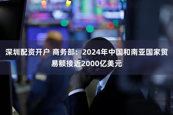 深圳配资开户 商务部：2024年中国和南亚国家贸易额接近2000亿美元