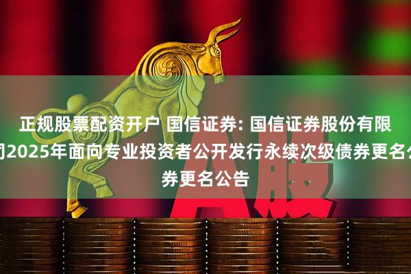 正规股票配资开户 国信证券: 国信证券股份有限公司2025年面向专业投资者公开发行永续次级债券更名公告