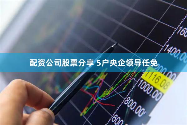 配资公司股票分享 5户央企领导任免