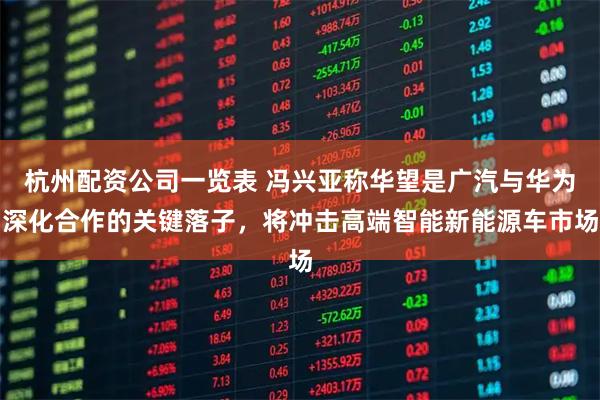 杭州配资公司一览表 冯兴亚称华望是广汽与华为深化合作的关键落子，将冲击高端智能新能源车市场