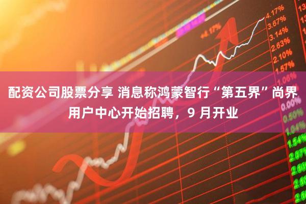 配资公司股票分享 消息称鸿蒙智行“第五界”尚界用户中心开始招聘，9 月开业