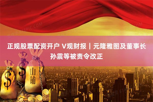 正规股票配资开户 V观财报｜元隆雅图及董事长孙震等被责令改正