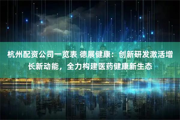杭州配资公司一览表 德展健康：创新研发激活增长新动能，全力构建医药健康新生态