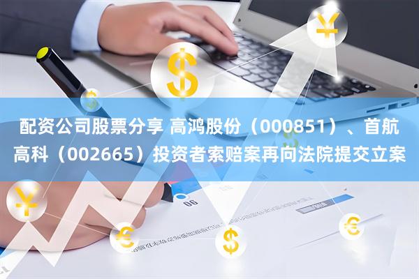 配资公司股票分享 高鸿股份（000851）、首航高科（002665）投资者索赔案再向法院提交立案