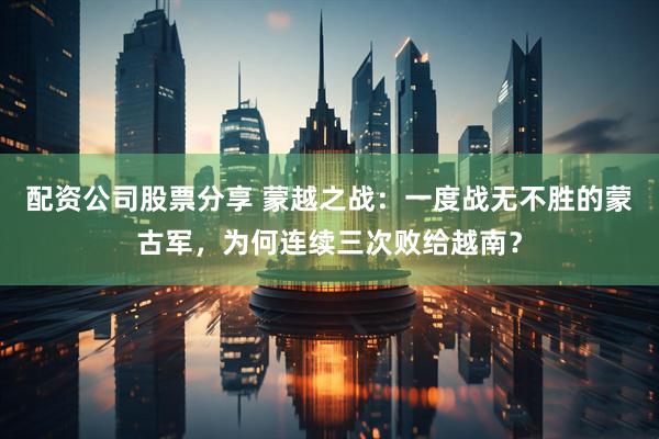 配资公司股票分享 蒙越之战：一度战无不胜的蒙古军，为何连续三次败给越南？