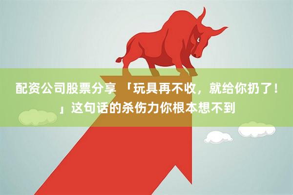 配资公司股票分享 「玩具再不收，就给你扔了！」这句话的杀伤力你根本想不到