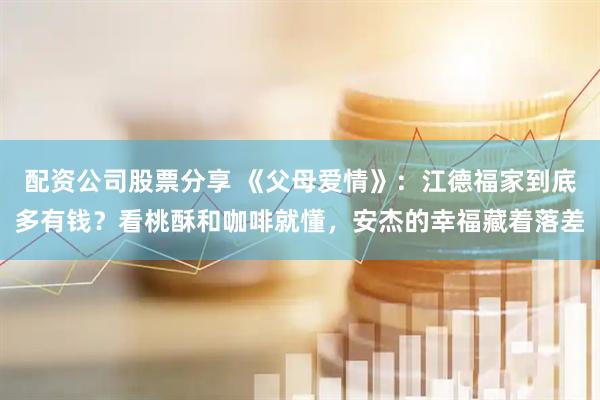 配资公司股票分享 《父母爱情》：江德福家到底多有钱？看桃酥和咖啡就懂，安杰的幸福藏着落差