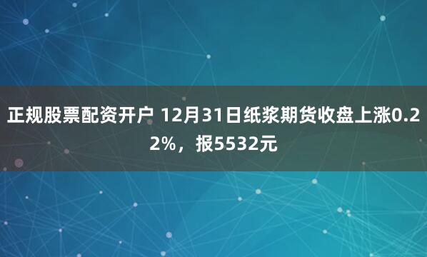 正规股票配资开户 12月31日纸浆期货收盘上涨0.22%，报5532元