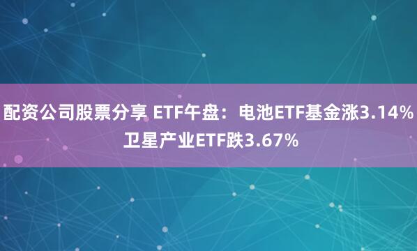 配资公司股票分享 ETF午盘：电池ETF基金涨3.14% 卫星产业ETF跌3.67%