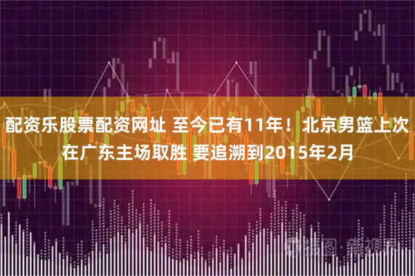 配资乐股票配资网址 至今已有11年！北京男篮上次在广东主场取胜 要追溯到2015年2月
