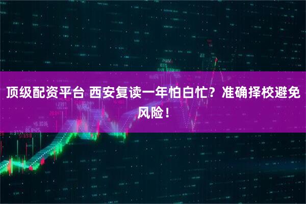 顶级配资平台 西安复读一年怕白忙？准确择校避免风险！