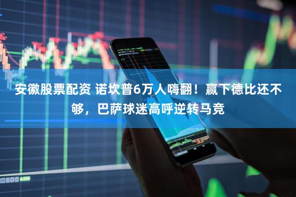 安徽股票配资 诺坎普6万人嗨翻！赢下德比还不够，巴萨球迷高呼逆转马竞