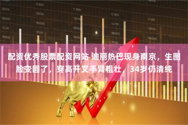配资优秀股票配资网站 迪丽热巴现身南京，生图脸变圆了，穿高开叉手臂粗壮，34岁仍清纯